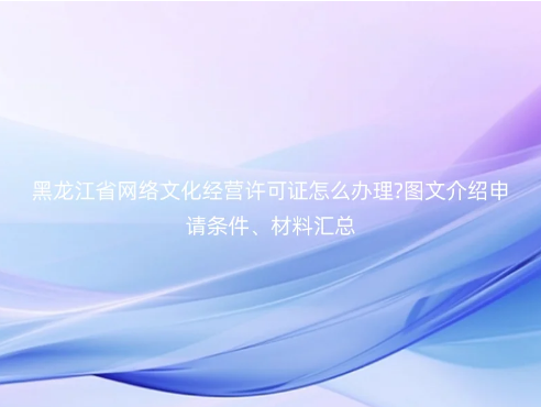 黑龍江省網絡文化經營許可證怎么辦理?圖文介紹申請條件、材料匯總