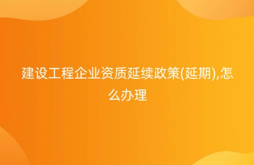 建設(shè)工程企業(yè)資質(zhì)延續(xù)政策(延期),怎么辦理?