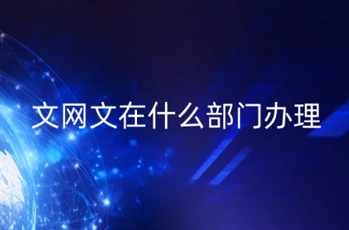 文網文在什么部門辦理?申請條件及材料匯總 文網文在什么部門辦理?申請條件及材料匯總
