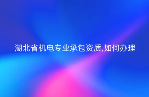 湖北省機電專業承包資質,如何辦理?申請要求是什么? 湖北省機電專業承包資質,如何辦理?申請要求是什么?