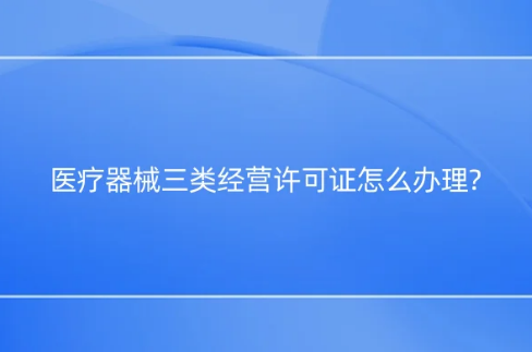 醫療器械三類經營許可證怎么辦理? 醫療器械三類經營許可證怎么辦理?