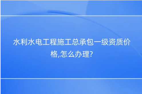 水利水電工程施工總承包一級資質價格,怎么辦理? 水利水電工程施工總承包一級資質價格,怎么辦理?