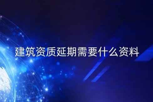 建筑資質延期需要什么資料?常見問題匯總 建筑資質延期需要什么資料?常見問題匯總