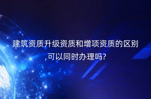 建筑資質升級資質和增項資質的區別,可以同時辦理嗎?