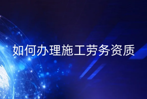 如何辦理施工勞務資質?勞務資質申請條件及流程