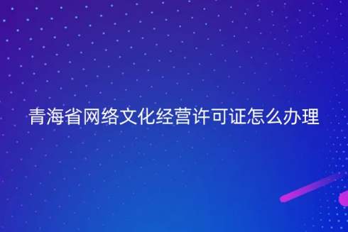 青海省網絡文化經營許可證怎么辦理 青海省網絡文化經營許可證怎么辦理