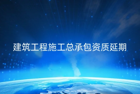 建筑工程施工總承包資質(zhì)延期續(xù)期怎么辦理?需要什么資料?