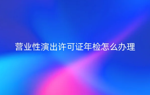 24年營業性演出許可證年檢怎么辦理 24年營業性演出許可證年檢怎么辦理