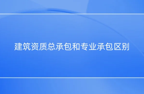 建筑資質(zhì)總承包和專業(yè)承包區(qū)別是什么