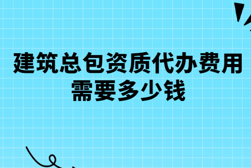 建筑總包資質代辦費用需要多少錢?有哪些費用? 建筑總包資質代辦費用需要多少錢?有哪些費用?