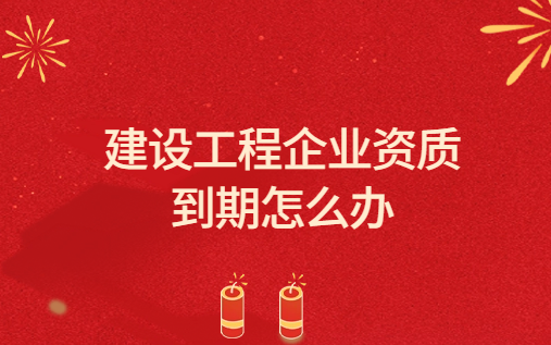 建設工程企業資質到期怎么辦?關于建設工程企業資質延續領取證書的有關說明