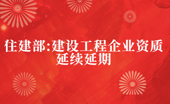 住建部:建設工程企業資質延續延期的相關通知匯總