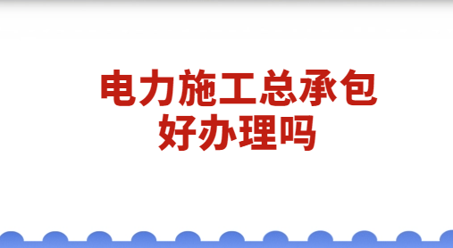 電力施工總承包好辦理嗎?什么原因?