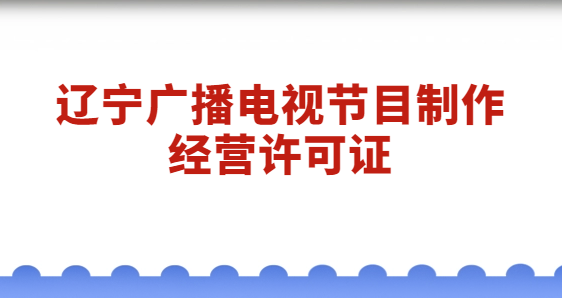遼寧廣播電視節目制作經營許可證怎么辦理?代辦流程與材料分享