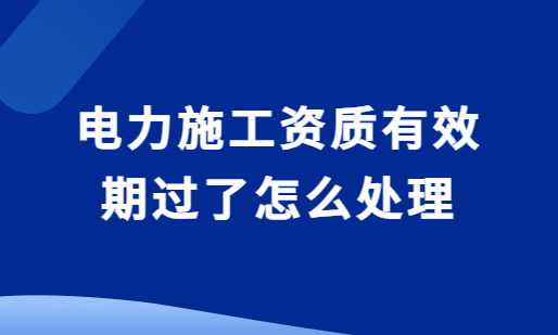 電力施工資質(zhì)有效期過(guò)了怎么處理?還能延期嗎?