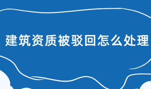 建筑資質(zhì)被駁回怎么處理?如何介紹? 建筑資質(zhì)被駁回怎么處理?如何介紹?