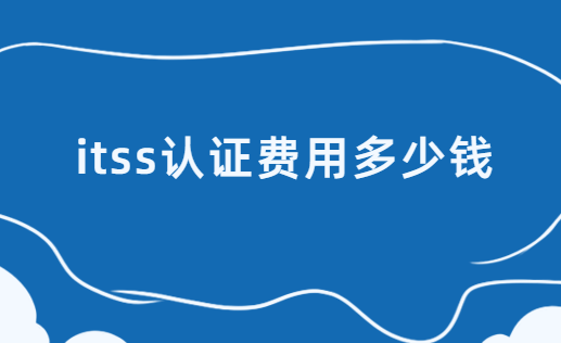 itss認證費用多少錢?費用構成有哪些? itss認證費用多少錢?費用構成有哪些?