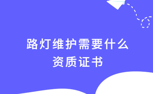 路燈維護需要什么資質證書,如何申請? 路燈維護需要什么資質證書,如何申請?