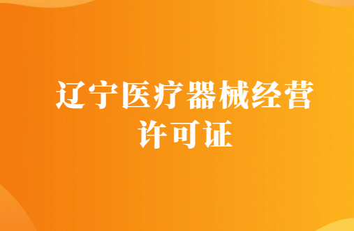 遼寧醫療器械經營許可證怎么辦理?代辦條件及材料指南