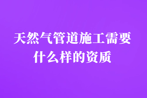 天然氣管道施工需要什么樣的資質(zhì)?需要具備什么要求