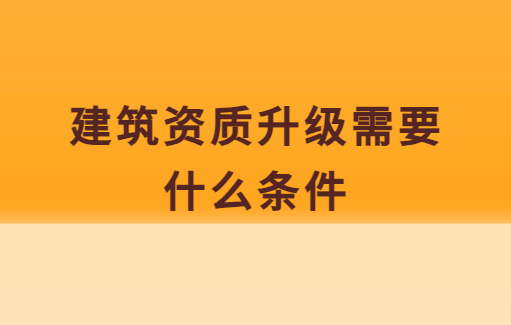 建筑資質升級需要什么條件,需要做什么準備 建筑資質升級需要什么條件,需要做什么準備