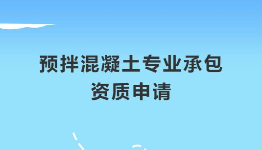 預拌混凝土專業(yè)承包資質申請注意哪些問題,怎么辦理?