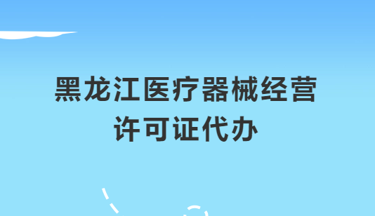 黑龍江醫療器械經營許可證怎么辦理?申請條件、材料、流程指南