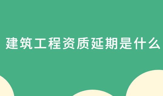建筑工程資質(zhì)延期是什么?怎么辦理? 建筑工程資質(zhì)延期是什么?怎么辦理?