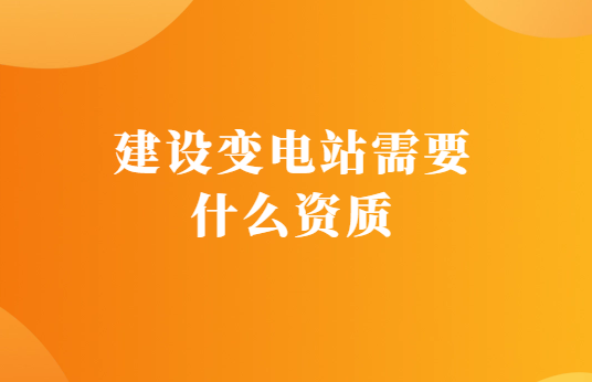 建設變電站需要什么資質,如何代辦? 建設變電站需要什么資質,如何代辦?