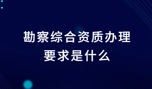 勘察綜合資質辦理要求是什么?條件是什么? 勘察綜合資質辦理要求是什么?條件是什么?