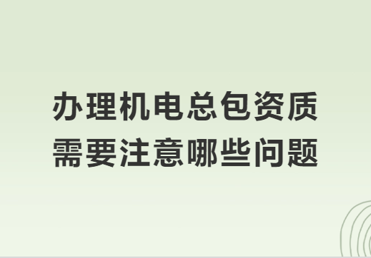 辦理機電總包資質需要注意哪些問題?準備材料有哪些? 辦理機電總包資質需要注意哪些問題?準備材料有哪些?