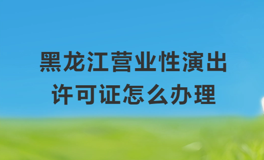 黑龍江營業性演出許可證怎么辦理,申請流程、條件及材料指南