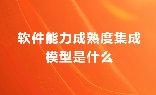 軟件能力成熟度集成模型是什么?申請流程是什么? 軟件能力成熟度集成模型是什么?申請流程是什么?