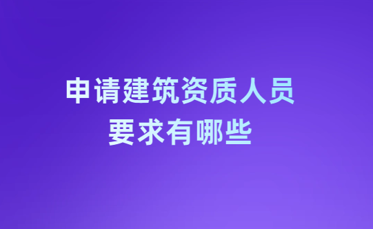 申請建筑資質人員要求有哪些?怎么解決?
