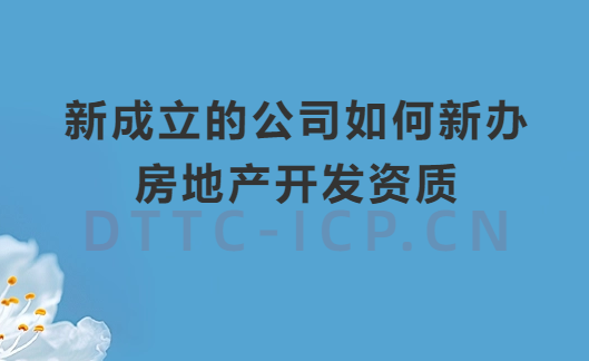新成立的公司如何新辦房地產開發資質?辦理流程及材料匯總 新成立的公司如何新辦房地產開發資質?辦理流程及材料匯總
