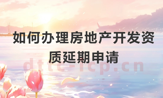 如何辦理房地產開發資質延期申請?申請條件及注意事項 如何辦理房地產開發資質延期申請?申請條件及注意事項