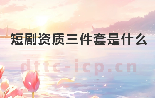 短劇資質三件套是什么?如何辦理? 短劇資質三件套是什么?如何辦理?