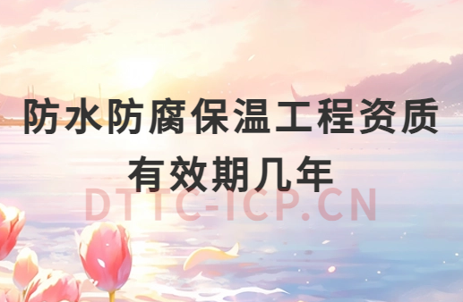 防水防腐保溫工程資質有效期幾年 防水防腐保溫工程資質有效期幾年