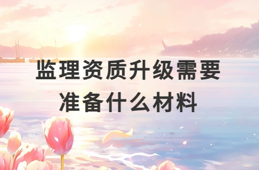 監(jiān)理資質(zhì)升級(jí)需要準(zhǔn)備什么材料 監(jiān)理資質(zhì)升級(jí)需要準(zhǔn)備什么材料