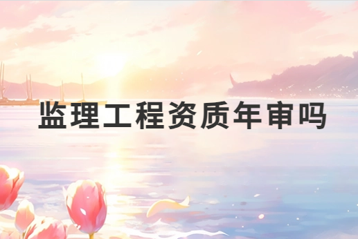 監理工程資質年審嗎?需要準備哪些材料? 監理工程資質年審嗎?需要準備哪些材料?