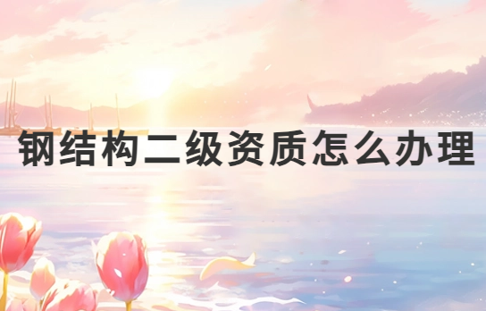 鋼結構二級資質怎么辦理?申請條件是什么?