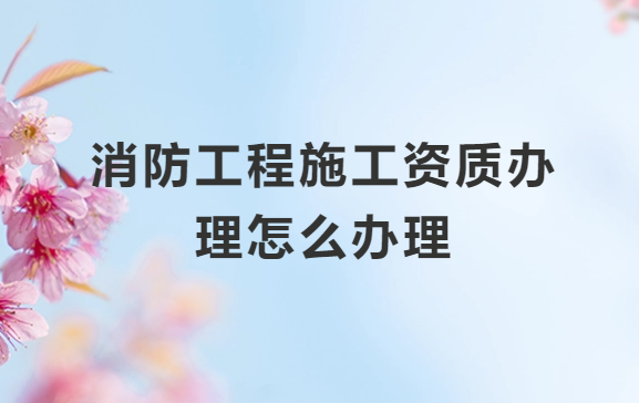 消防工程施工資質辦理怎么辦理?一級和二級的區別是什么?