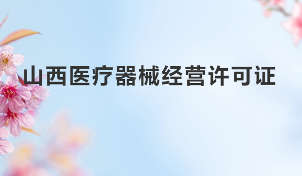 山西醫療器械經營許可證怎么辦理?申請條件、材料、流程指南