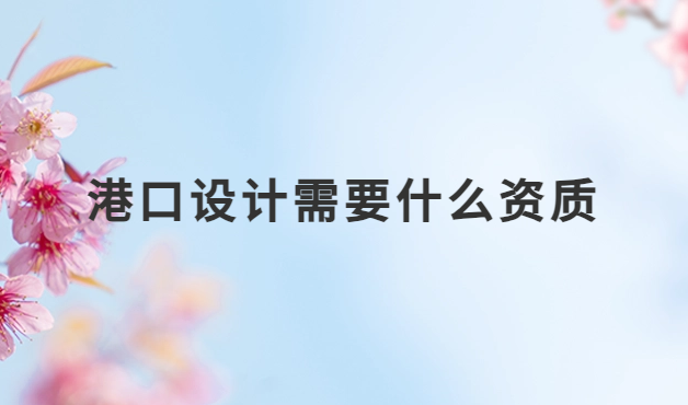 港口設計需要什么資質?設計資質詳解 港口設計需要什么資質?設計資質詳解