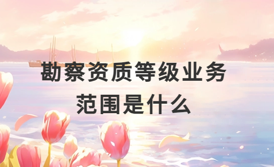 勘察資質等級業務范圍是什么?怎么分類? 勘察資質等級業務范圍是什么?怎么分類?