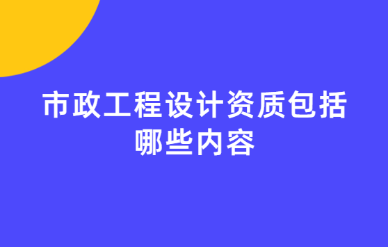 市政工程設計資質包括哪些內容?承接哪些項目? 市政工程設計資質包括哪些內容?承接哪些項目?