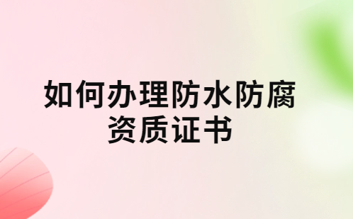 如何辦理防水防腐資質證書?要求及流程 如何辦理防水防腐資質證書?要求及流程