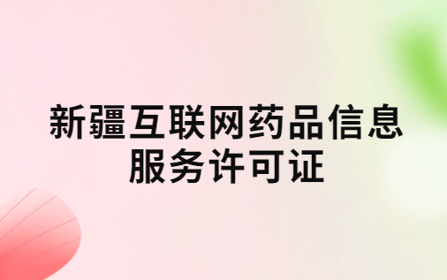 新疆互聯網藥品信息服務許可證怎么辦理?代辦申請流程、材料及條件指南