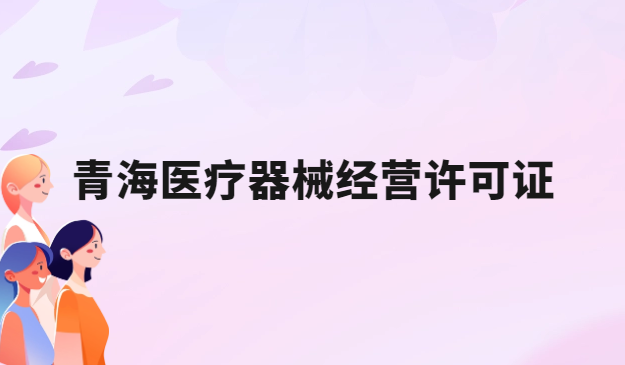 青海醫療器械經營許可證怎么辦理?申請條件、材料、流程指南