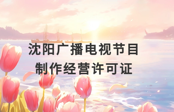 沈陽廣播電視節目制作經營許可證怎么辦理,申請條件流程與材料指南
